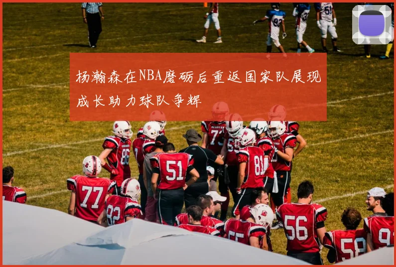 杨瀚森在NBA磨砺后重返国家队展现成长助力球队争辉
