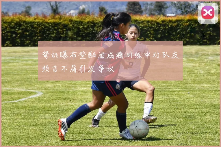 弩机曝布登酗酒成瘾训练中对队友频言不屑引发争议