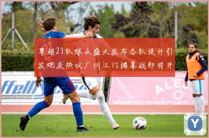 粤超21队球衣盛大发布各队设计引发吧友热议广州江门揭幕战即将开启