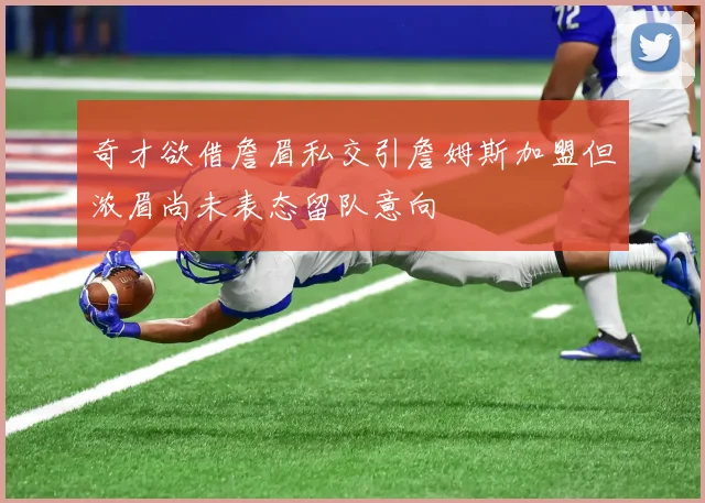 奇才欲借詹眉私交引詹姆斯加盟但浓眉尚未表态留队意向