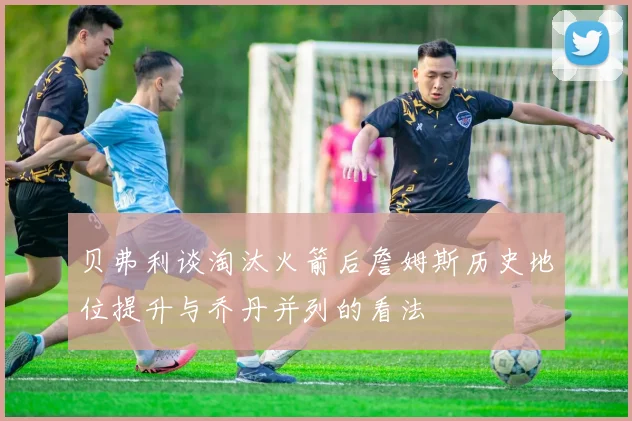 贝弗利谈淘汰火箭后詹姆斯历史地位提升与乔丹并列的看法