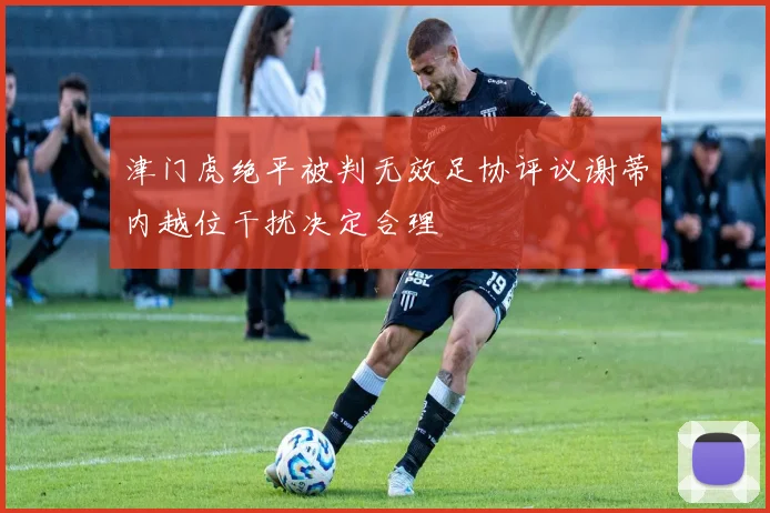 津门虎绝平被判无效足协评议谢蒂内越位干扰决定合理