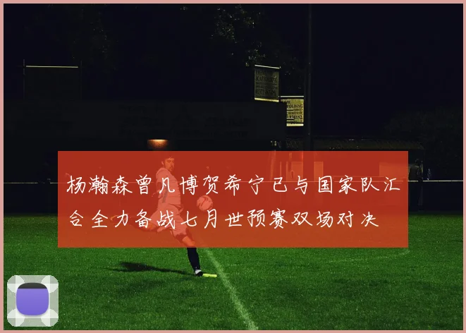杨瀚森曾凡博贺希宁已与国家队汇合全力备战七月世预赛双场对决