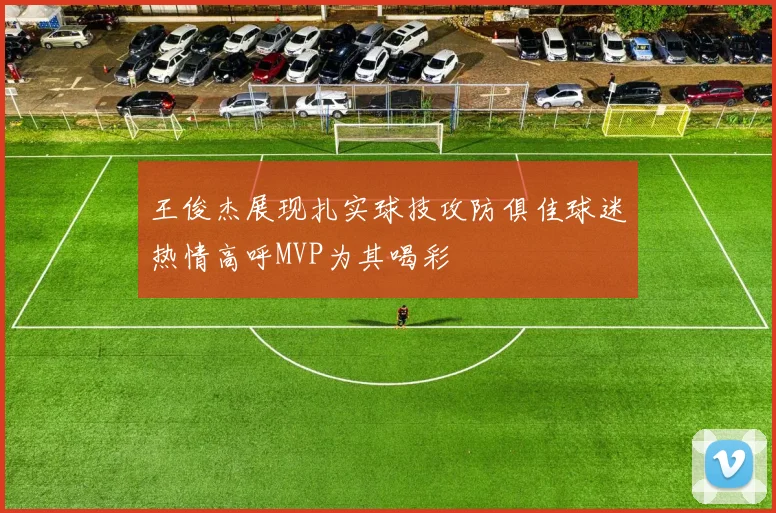 王俊杰展现扎实球技攻防俱佳球迷热情高呼MVP为其喝彩