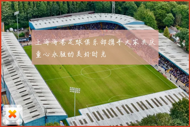 上海海港足球俱乐部携手大家共庆童心永驻的美好时光