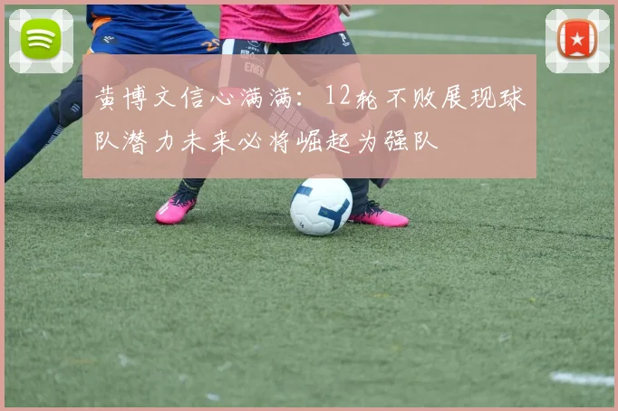 黄博文信心满满：12轮不败展现球队潜力未来必将崛起为强队