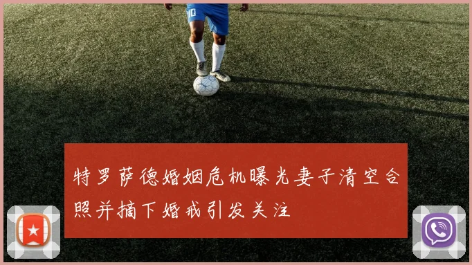 特罗萨德婚姻危机曝光妻子清空合照并摘下婚戒引发关注