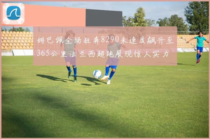 姆巴佩全场狂奔8290米速度飙升至365公里法兰西超跑展现惊人实力