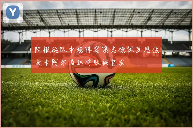 阿根廷队中场阵容曝光德保罗恩佐麦卡阿尔马达将联袂首发