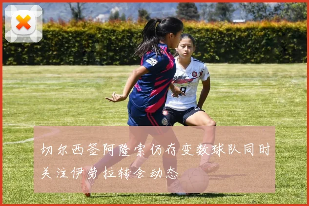 切尔西签阿隆索仍存变数球队同时关注伊劳拉转会动态