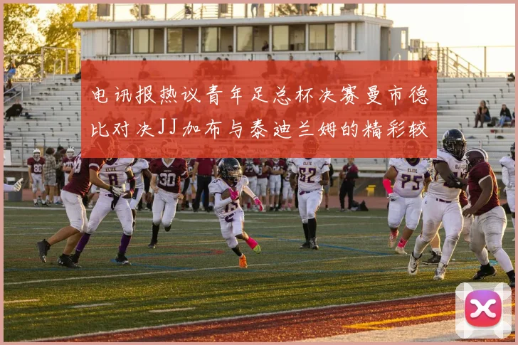 电讯报热议青年足总杯决赛曼市德比对决JJ加布与泰迪兰姆的精彩较量