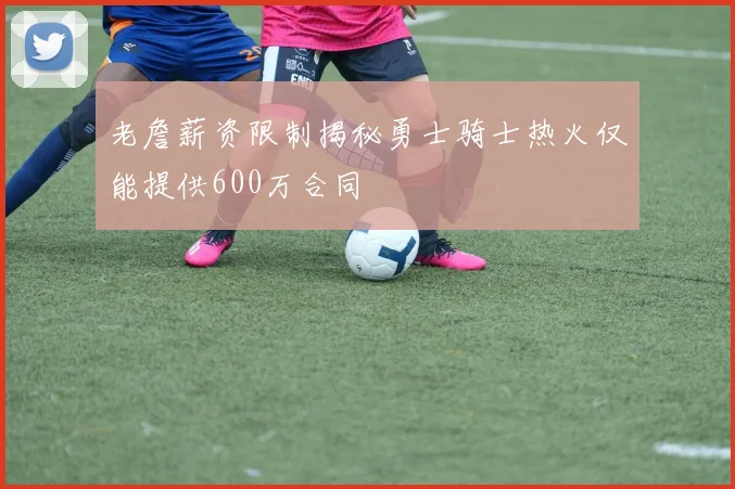 老詹薪资限制揭秘勇士骑士热火仅能提供600万合同