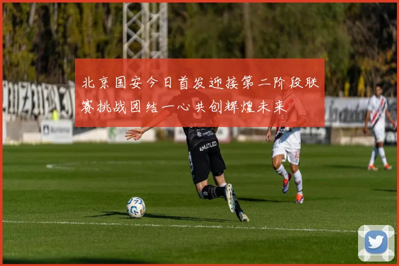 北京国安今日首发迎接第二阶段联赛挑战团结一心共创辉煌未来