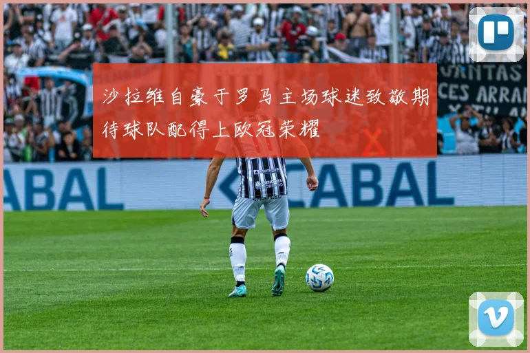 沙拉维自豪于罗马主场球迷致敬期待球队配得上欧冠荣耀