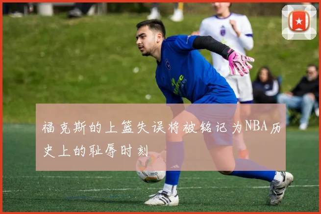 福克斯的上篮失误将被铭记为NBA历史上的耻辱时刻
