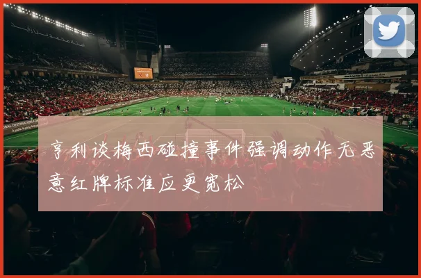 亨利谈梅西碰撞事件强调动作无恶意红牌标准应更宽松