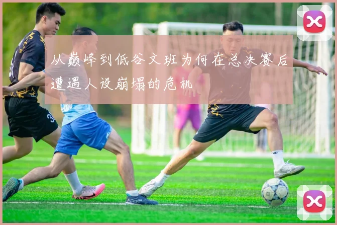 从巅峰到低谷文班为何在总决赛后遭遇人设崩塌的危机
