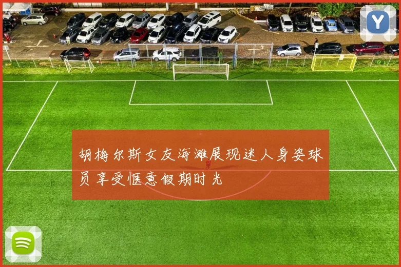 胡梅尔斯女友海滩展现迷人身姿球员享受惬意假期时光