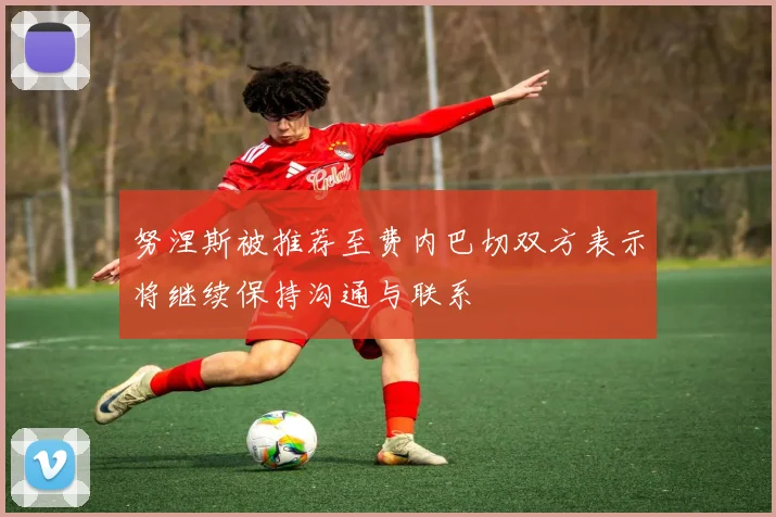 努涅斯被推荐至费内巴切双方表示将继续保持沟通与联系