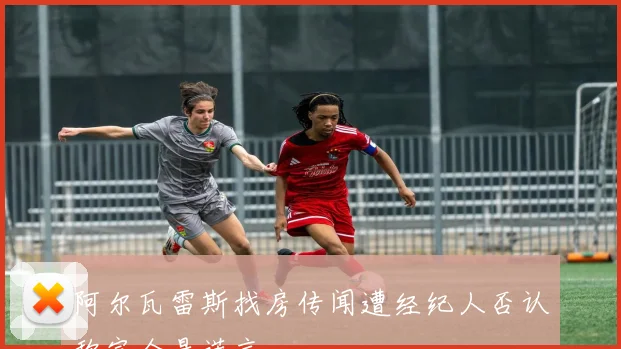 阿尔瓦雷斯找房传闻遭经纪人否认称完全是谎言